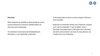 Discussão
Neste segmento do trabalho as observações de outros
autores referentes ao tema do trabalho podem ser
descritas, para comparação.
Os resultados encontrados são detalhadamente
discutidos e o seu significado é apontado.
A discussão pode ser mais ou menos ampla, conforme o
tema estudado.
Relacione os resultados obtidos com a hipótese, compare
com o que era esperado e o que foi obtido, torne a
discussão uma etapa única e fale aquilo que você ainda
não falou anteriormente, use mais as suas palavras, use
citações mas com moderação.
11
 