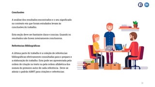 Conclusões
A análise dos resultados encontrados e o seu significado
no contexto em que foram estudados levam às
conclusões do trabalho.
Esta seção deve ser bastante clara e concisa. Quando os
resultados não forem inteiramente conclusivos.
Referências Bibliográficas
A última parte do trabalho é a coleção de referências
bibliográficas efetivamente consultadas para o preparo e
a elaboração do trabalho. Esta pode ser apresentada pela
ordem de citação no texto ou pela ordem alfabética dos
nomes do primeiro autor de cada referência. Deve-se
adotar o padrão ABNT para citações e referências.
12
 