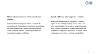Elimine palavras em excesso e torne a escrita mais
objetiva
Como fazer isso? Coloque em prática o conceito de
nominalização. Nominalizar é transformar um verbo em
um nome para remeter a algo já dito anteriormente.
Assim você evita retornar a mesma palavra em um
espaço muito pequeno de linhas.
Aprenda a diferença entre voz passiva e voz ativa
A definição mais simples de voz passiva é: tornar o
sujeito de uma sentença o objeto de uma ação. A voz
ativa, por outro lado, tem um sujeito que pratica a ação
sobre o objeto. Atente para o uso excessivo, na escrita
acadêmica a voz passiva ocorre mais do que em outros
formatos, porém você deve procurar um equilíbrio.
14
 