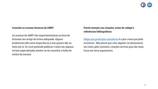 Consulte as normas técnicas da ABNT
As normas da ABNT são importantíssimas na hora de
formatar seu artigo de forma adequada. Alguns
professores dão tanta importância a isso quanto dão ao
texto em si. Se você pretende publicar o texto em alguma
revista especializada, lembre-se de consultar a folha de
estilos da mesma.
Preste atenção nas citações, notas de rodapé e
referências bibliográficas
Plágio em produções científicas é a pior coisa que pode
acontecer.. Não pense que citar alguém vai desmerecer
seu texto, pelo contrário, citações servem para dar mais
força aos seus argumentos.
15
 