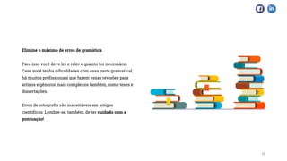Elimine o máximo de erros de gramática
Para isso você deve ler e reler o quanto for necessário.
Caso você tenha dificuldades com essa parte gramatical,
há muitos profissionais que fazem essas revisões para
artigos e gêneros mais complexos também, como teses e
dissertações.
Erros de ortografia são inaceitáveis em artigos
científicos. Lembre-se, também, de ter cuidado com a
pontuação!
16
 