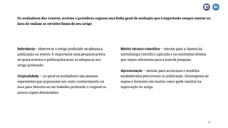 Os avaliadores dos eventos, revistas e periódicos seguem uma linha geral de avaliação que é importante sempre atentar na
hora de realizar as revisões finais do seu artigo:
18
Relevância– observe se o artigo produzido se adequa a
publicação ou evento. É importante uma pesquisa prévia
de quais eventos e publicações mais se adequa ao seu
artigo produzido.
Originalidade – no geral os avaliadores são pessoas
experientes que já possuem um vasto conhecimento na
área para detectar se um trabalho produzido é original ou
possui cópias demasiadas.
Mérito técnico-científico – atentar para a clareza da
metodologia científica aplicada e os resultados obtidos
que sejam relevantes para a área de pesquisa.
Apresentação – atentar para as normas e modelos
estabelecidos pelo evento ou publicação. Desrespeitar as
regras e formatos em muitos casos pode resultar na
reprovação do artigo.
 