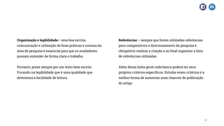 19
Organização e legibilidade– uma boa escrita,
comunicação e utilização de boas práticas e normas da
área de pesquisa é essencial para que os avaliadores
possam entender de forma clara o trabalho.
Portanto, preze sempre por um texto bem escrito.
Focando na legibilidade que é uma qualidade que
determina a facilidade de leitura.
Referências – sempre que forem utilizadas referências
para comparativos e direcionamento da pesquisa é
obrigatório realizar a citação e ao final organizar a lista
de referências utilizadas.
Além dessa linha geral cada banca poderá ter seus
próprios critérios específicos. Estudar esses critérios é a
melhor forma de aumentar suas chances de publicação
do artigo
 