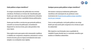 Onde publicar artigos científicos?
Os artigos normalmente são publicados em revistas
científicas. No Brasil, as revistas são classificadas pelo
Qualis, que nada mais são que procedimentos utilizados
pela Capes para avaliar a qualidade dessas publicações.
Assim que escolher a revista em que pretende publicar,
consulte as normas de publicação, normalmente
disponível no site da revista, pois cada periódico tem
suas regras.
Uma opção muito para quem está começando é publicar
o trabalho em congressos, simpósios, seminários e outros
eventos da área, pois as regras normalmente são mais
simples e as avaliações mais rápidas.
Qualquer pessoa pode publicar artigos científicos?
Até mesmo crianças já realizaram publicações
científicas sob orientação de um professor como
mostramos em Royal Society publica artigo científico
escrito por crianças.
Com ou sem graduação, você pode publicar um artigo
desde que seja aceito pelo congresso e/ou revista ao qual
foi submetido!
Não importa a sua formação, mas a qualidade do
trabalho! E quem decide isso é a comissão científica que
analisa os trabalhos submetidos.
20
 