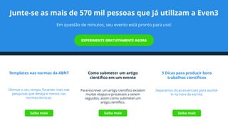 Junte-se as mais de 570 mil pessoas que já utilizam a Even3
Em questão de minutos, seu evento está pronto para uso!
Templates nas normas da ABNT
Otimize o seu tempo, focando mais nas
pesquisas que deseja e menos nas
normas técnicas.
Como submeter um artigo
científico em um evento
Para escrever um artigo científico existem
muitas etapas e processos a serem
seguidos, assim como submeter um
artigo científico.
5 Dicas para produzir bons
trabalhos científicos
Separamos dicas essenciais para auxiliá-
lo na hora da escrita.
Saiba mais Saiba mais Saiba mais
 