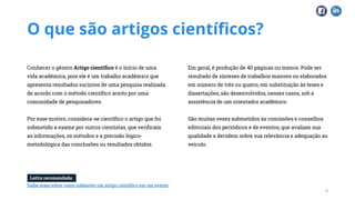 O que são artigos científicos?
Conhecer o gênero Artigo científico é o início de uma
vida acadêmica, pois ele é um trabalho acadêmico que
apresenta resultados sucintos de uma pesquisa realizada
de acordo com o método científico aceito por uma
comunidade de pesquisadores.
Por esse motivo, considera-se científico o artigo que foi
submetido a exame por outros cientistas, que verificam
as informações, os métodos e a precisão lógico-
metodológica das conclusões ou resultados obtidos.
Em geral, é produção de 40 páginas ou menos. Pode ser
resultado de sínteses de trabalhos maiores ou elaborados
em número de três ou quatro, em substituição às teses e
dissertações; são desenvolvidos, nesses casos, sob a
assistência de um orientador acadêmico.
São muitas vezes submetidos às comissões e conselhos
editoriais dos periódicos e de eventos, que avaliam sua
qualidade e decidem sobre sua relevância e adequação ao
veículo.
3
Leitra recomendada:
Saiba mais sobre como submeter um artigo científico em um evento
 