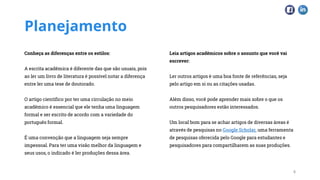 Planejamento
Conheça as diferenças entre os estilos:
A escrita acadêmica é diferente das que são usuais, pois
ao ler um livro de literatura é possível notar a diferença
entre ler uma tese de doutorado.
O artigo científico por ter uma circulação no meio
acadêmico é essencial que ele tenha uma linguagem
formal e ser escrito de acordo com a variedade do
português formal.
É uma convenção que a linguagem seja sempre
impessoal. Para ter uma visão melhor da linguagem e
seus usos, o indicado é ler produções dessa área.
Leia artigos acadêmicos sobre o assunto que você vai
escrever:
Ler outros artigos é uma boa fonte de referências, seja
pelo artigo em si ou as citações usadas.
Além disso, você pode aprender mais sobre o que os
outros pesquisadores estão interessados.
Um local bom para se achar artigos de diversas áreas é
através de pesquisas no Google Scholar, uma ferramenta
de pesquisas oferecida pelo Google para estudantes e
pesquisadores para compartilharem as suas produções.
4
 