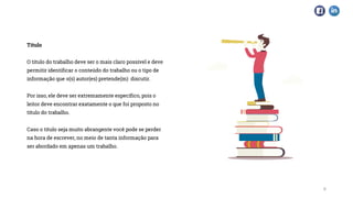 Título
O título do trabalho deve ser o mais claro possível e deve
permitir identificar o conteúdo do trabalho ou o tipo de
informação que o(s) autor(es) pretende(m) discutir.
Por isso, ele deve ser extremamente específico, pois o
leitor deve encontrar exatamente o que foi proposto no
título do trabalho.
Caso o título seja muito abrangente você pode se perder
na hora de escrever, no meio de tanta informação para
ser abordado em apenas um trabalho.
6
 