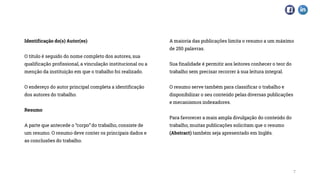 Identificação do(s) Autor(es)
O título é seguido do nome completo dos autores, sua
qualificação profissional, a vinculação institucional ou a
menção da instituição em que o trabalho foi realizado.
O endereço do autor principal completa a identificação
dos autores do trabalho.
Resumo
A parte que antecede o “corpo” do trabalho, consiste de
um resumo. O resumo deve conter os principais dados e
as conclusões do trabalho.
A maioria das publicações limita o resumo a um máximo
de 250 palavras.
Sua finalidade é permitir aos leitores conhecer o teor do
trabalho sem precisar recorrer à sua leitura integral.
O resumo serve também para classificar o trabalho e
disponibilizar o seu conteúdo pelas diversas publicações
e mecanismos indexadores.
Para favorecer a mais ampla divulgação do conteúdo do
trabalho, muitas publicações solicitam que o resumo
(Abstract) também seja apresentado em Inglês.
7
 