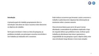 Introdução
A primeira parte do trabalho propriamente dito é a
introdução. Esta deve ser clara e sucinta e deve descrever
os objetivos do trabalho.
Serve para introduzir o leitor ao tema da pesquisa, ao
problema estudado, aos principais conceitos envolvidos e
aos trabalhos já realizados até o momento.
Pode indicar os motivos que levaram o autor a escrever o
trabalho e pode descrever algumas das informações já
existentes sobre o mesmo assunto.
Uma estrutura básica para servir de guia é iniciar
abordando o antecedente do problema explorado e logo
em seguida definir que problema é esse, verificar quais
trabalhos já abordaram esse tema e apresentar a
originalidade da sua pesquisa e qual o objetivo dela, evite
uma introdução longa demais e torne mais simples
8
 
