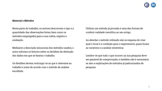 Material e Métodos
Nesta parte do trabalho, os autores descrevem o tipo e a
quantidade das observações feitas, bem como os
métodos empregados para a sua coleta, registro e
avaliação.
Mediante a descrição minuciosa dos métodos usados, o
autor informa os leitores sobre os detalhes da obtenção
dos dados em que se baseia o trabalho.
Os detalhes devem restringir-se ao que é relevante ao
trabalho e estar de acordo com o método de análise
escolhido.
Utilizar um método já provado é uma das formas de
conferir validade científica ao seu artigo.
Ao abordar o método utilizado não se esqueça de citar
qual o local e a condição para o experimento, quais foram
as variáveis e a análise estatística.
Lembre-se que tudo o que ocorrer na sua pesquisa deve
ser passível de comprovação, e também não é necessário
se ater a explicações de métodos já padronizados de
pesquisa.
9
 