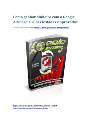 Como ganhar dinheiro com o Google
Adsense: 6 dicas testadas e aprovadas
Autor: Gustavo Freitas (http://www.gfsolucoes.net/gustavo)




Capa desenvolvida por Jan Carle Cabral, contato pelo link
http://www.netjan.com/blog/servicos-de-design/
 