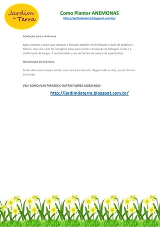 Como Plantar ANEMONAS
http://jardimdaterra.blogspot.com.br/
Adubação para a Anémona
Após o plantio e assim que começar a floração espalhe um fertilizante a base de potássio e
fósforo, mas com nível de nitrogênio baixo para conter a formação de folhagem verde e a
proliferação de fungos. É recomendado o uso de farinha de ossos e de superfosfato.
Manutenção da Anémona
O solo deve estar sempre úmido, mas nunca encharcado. Regue todos os dias, ou um dia sim
outro não.
VEJA COMO PLANTAR ESSA E OUTRAS FLORES ACESSANDO:
http://jardimdaterra.blogspot.com.br/
 
