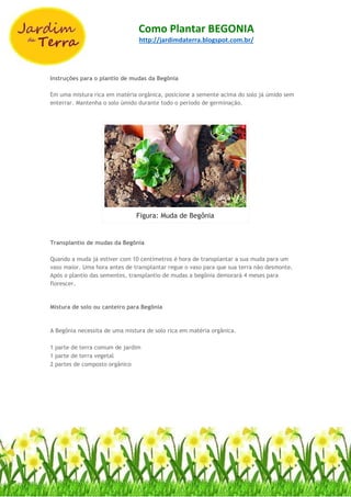 Como Plantar BEGONIA
http://jardimdaterra.blogspot.com.br/
Instruções para o plantio de mudas da Begônia
Em uma mistura rica em matéria orgânica, posicione a semente acima do solo já úmido sem
enterrar. Mantenha o solo úmido durante todo o período de germinação.
Figura: Muda de Begônia
Transplantio de mudas da Begônia
Quando a muda já estiver com 10 centímetros é hora de transplantar a sua muda para um
vaso maior. Uma hora antes de transplantar regue o vaso para que sua terra não desmonte.
Após o plantio das sementes, transplantio de mudas a begônia demorará 4 meses para
florescer.
Mistura de solo ou canteiro para Begônia
A Begônia necessita de uma mistura de solo rica em matéria orgânica.
1 parte de terra comum de jardim
1 parte de terra vegetal
2 partes de composto orgânico
 