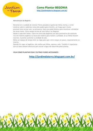 Como Plantar BEGONIA
http://jardimdaterra.blogspot.com.br/
Manutenção da Begônia
Devemos ter o cuidado de remover flores passadas e queda das folhas mortas, e evitá
construir sobre o substrato como eles podem gerar brotitis, um fungo que é muito
provável.Uma vez por ano, na primavera, faça uma poda drástica para incentivar a brotação
de novos ramos. Corte sempre acima de uma folha e na diagonal.
Adube a cada dois meses. Cubra em torno das begônias com dois centímetros de substrato
rico em matéria orgânica ou lascas de madeira para manter a umidade. Se as folhas ficarem
marrons, é preciso aumentar a umidade do solo.
Deixe um espaço de tempo entre as regas para que a terra seque um pouco, especialmente no
inverno.
Quando for regar as begônias, não molhe suas folhas, apenas o solo. Também é importante
que os vasos tenham aberturas para escoar a água não absorvida pelas plantas.
VEJA COMO PLANTAR ESSA E OUTRAS FLORES ACESSANDO:
http://jardimdaterra.blogspot.com.br/
 