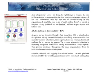 As a salesperson, I know I am doing the right things to progress the sale
                                     to the next stage by documenting the best practices. As a sales manager, I
                                     can feel comfortable that my rep has an understanding of my
                                     expectations. It might be easy to do a “quick online demo” or submit a
                                     template pricing proposal, but we shouldn’t without reciprocity that will
                                     help us win.

                                     A Sales Culture of Accountability – KPIs

                                     A recent survey from the Complex Sale found that 93% of sales leaders
                                     thought that having a sales culture of accountability was the number one
                                     cause for success! Oftentimes, sales organizations use revenue attainment
                                     goals as the key metric for success. The revenue attainment objective is
                                     owned by one person and divided among that individual’s direct reports.
                                     This process continues throughout the sales organizations down to
                                     individual sales representatives quotas.

                                     Revenue, however, is a lagging indicator of success. The best practices
                                     implemented by the world’s greatest sales forces also attach leading key




E-book by Scott Miller/ The Complex Sale, Inc.          How to Compete and Win in a Complex Sale 2.0 World
www.scottymiller.wordpress.com                                                10 of 40
 