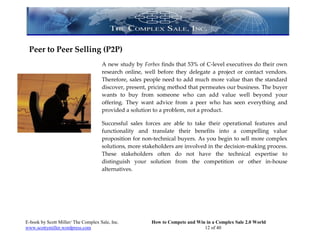 Peer to Peer Selling (P2P)
                                     A new study by Forbes finds that 53% of C-level executives do their own
                                     research online, well before they delegate a project or contact vendors.
                                     Therefore, sales people need to add much more value than the standard
                                     discover, present, pricing method that permeates our business. The buyer
                                     wants to buy from someone who can add value well beyond your
                                     offering. They want advice from a peer who has seen everything and
                                     provided a solution to a problem, not a product.

                                     Successful sales forces are able to take their operational features and
                                     functionality and translate their benefits into a compelling value
                                     proposition for non-technical buyers. As you begin to sell more complex
                                     solutions, more stakeholders are involved in the decision-making process.
                                     These stakeholders often do not have the technical expertise to
                                     distinguish your solution from the competition or other in-house
                                     alternatives.




E-book by Scott Miller/ The Complex Sale, Inc.          How to Compete and Win in a Complex Sale 2.0 World
www.scottymiller.wordpress.com                                                12 of 40
 