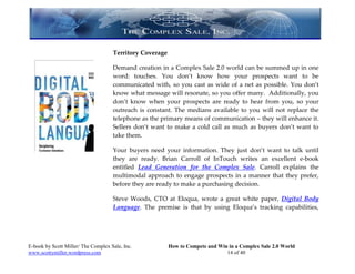 Territory Coverage

                                     Demand creation in a Complex Sale 2.0 world can be summed up in one
                                     word: touches. You don’t know how your prospects want to be
                                     communicated with, so you cast as wide of a net as possible. You don’t
                                     know what message will resonate, so you offer many. Additionally, you
                                     don’t know when your prospects are ready to hear from you, so your
                                     outreach is constant. The medians available to you will not replace the
                                     telephone as the primary means of communication – they will enhance it.
                                     Sellers don’t want to make a cold call as much as buyers don’t want to
                                     take them.

                                     Your buyers need your information. They just don’t want to talk until
                                     they are ready. Brian Carroll of InTouch writes an excellent e-book
                                     entitled Lead Generation for the Complex Sale. Carroll explains the
                                     multimodal approach to engage prospects in a manner that they prefer,
                                     before they are ready to make a purchasing decision.

                                     Steve Woods, CTO at Eloqua, wrote a great white paper, Digital Body
                                     Language. The premise is that by using Eloqua’s tracking capabilities,




E-book by Scott Miller/ The Complex Sale, Inc.            How to Compete and Win in a Complex Sale 2.0 World
www.scottymiller.wordpress.com                                                  14 of 40
 