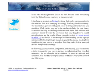 is one who has bought from you in the past. In sum, social networking
                                     tools like LinkedIn are a great way to stay connected.

                                     I also have an account on Twitter for those that prefer communication in
                                     that median. This is an emerging technology that has gained controversy.
                                     The median has grown well beyond a way to tell your friends what you
                                     are doing. While twitter may not be the median of choice for your buyer,
                                     it can most certainly be used to gain information about their interests and
                                     company. Simply type in the key words that your target buyer would
                                     care about and see the results. (As an example, try this key word search
                                     on sales 2.0 and see all of the thought leaders tweeting on the topic.) I
                                     recommend following thought leaders in your industry and sharing their
                                     insights with your buyers in a median that they prefer. It is a source of
                                     endless competitive advantage.

                                     By following your customers, competitors, and industry, you will become
                                     a better resource to your buyers, perhaps even becoming their peer. But
                                     remember, for social-media to be effective, it must be relevant and
                                     consistent. You must be willing to connect and follow people that connect
                                     and follow you.




E-book by Scott Miller/ The Complex Sale, Inc.           How to Compete and Win in a Complex Sale 2.0 World
www.scottymiller.wordpress.com                                                 17 of 40
 