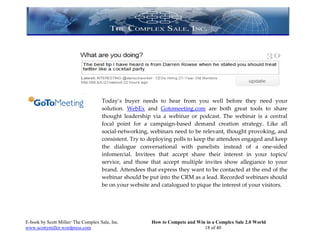 Today’s buyer needs to hear from you well before they need your
                                     solution. WebEx and Gotomeeting.com are both great tools to share
                                     thought leadership via a webinar or podcast. The webinar is a central
                                     focal point for a campaign-based demand creation strategy. Like all
                                     social-networking, webinars need to be relevant, thought provoking, and
                                     consistent. Try to deploying polls to keep the attendees engaged and keep
                                     the dialogue conversational with panelists instead of a one-sided
                                     infomercial. Invitees that accept share their interest in your topics/
                                     service, and those that accept multiple invites show allegiance to your
                                     brand. Attendees that express they want to be contacted at the end of the
                                     webinar should be put into the CRM as a lead. Recorded webinars should
                                     be on your website and catalogued to pique the interest of your visitors.




E-book by Scott Miller/ The Complex Sale, Inc.          How to Compete and Win in a Complex Sale 2.0 World
www.scottymiller.wordpress.com                                                18 of 40
 