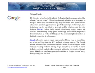 Trigger Events

                                     Jill Konrath, in her best selling book, Selling to Big Companies, coined the
                                     phrase, “use the news.” What she refers to is allowing your prospects to
                                     tell you when they are ready to buy. Organizations offer press releases
                                     about new position appointments, quarterly earnings, partnerships, new
                                     initiatives, etc. in an effort to generate public relations and investor
                                     interest. Lead411 offers daily e-mails showcasing trigger events on
                                     selected companies by using spider technology. Savvy sales people take
                                     this information to be the first knock on the door linking their solution to
                                     facilitate enterprise-level changes.

                                     Google allows its users to create a personalized home page to consolidate
                                     social networking sites and RSS feeds of industry content. The Google
                                     reader feature allows for centrally located content to be catalogued under
                                     various headings without having to go directly to a variety of news,
                                     industry, or trade websites. I recommend setting the personalized Google
                                     page, iGoogle, as your home page to be notified of “trigger events” every
                                     time you log onto the web.




E-book by Scott Miller/ The Complex Sale, Inc.           How to Compete and Win in a Complex Sale 2.0 World
www.scottymiller.wordpress.com                                                 19 of 40
 