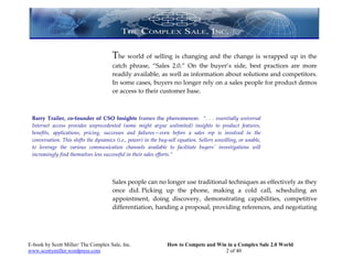 The world of selling is changing and the change is wrapped up in the
                                      catch phrase, “Sales 2.0.” On the buyer’s side, best practices are more
                                      readily available, as well as information about solutions and competitors.
                                      In some cases, buyers no longer rely on a sales people for product demos
                                      or access to their customer base.



 Barry Trailer, co-founder of CSO Insights frames the phenomenon: “. . . essentially universal
 Internet access provides unprecedented (some might argue unlimited) insights to product features,
 benefits, applications, pricing, successes and failures—even before a sales rep is involved in the
 conversation. This shifts the dynamics (i.e., power) in the buy-sell equation. Sellers unwilling, or unable,
 to leverage the various communication channels available to facilitate buyers' investigations will
 increasingly find themselves less successful in their sales efforts.”




                                      Sales people can no longer use traditional techniques as effectively as they
                                      once did. Picking up the phone, making a cold call, scheduling an
                                      appointment, doing discovery, demonstrating capabilities, competitive
                                      differentiation, handing a proposal, providing references, and negotiating




E-book by Scott Miller/ The Complex Sale, Inc.                  How to Compete and Win in a Complex Sale 2.0 World
www.scottymiller.wordpress.com                                                        2 of 40
 