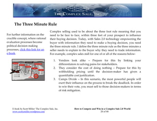 The Three Minute Rule
                                         Complex selling used to be about the three foot rule meaning that you
For further information on the           need to be face to face, within three feet of your prospect to influence
crucible concept, where rational         their buying decision. Today, with Sales 2.0 technology empowering the
evaluation processes become              buyer with information they need to make a buying decision, you need
political decision making                the three minute rule. I define the three minute rule as the three minutes a
processes, click this link for an        seller needs to explain to the buyer why they need to trade information.
e-book.                                  For example, complex sales stall for one of or all of the reasons below:

                                             1.      Vendors look alike – Prepare for this by linking your
                                                     differentiators to solving pains for stakeholders.
                                             2.      They consider the cost of doing nothing – Prepare for this by
                                                     withholding pricing until the decision-maker has given a
                                                     quantifiable cost justification.
                                             3.      Camps Divide – In this scenario, the most powerful people will
                                                     exert their influence on the process to break the deadlock. In order
                                                     to win their vote, you must sell to those decision-makers in terms
                                                     of risk mitigation.




    E-book by Scott Miller/ The Complex Sale, Inc.               How to Compete and Win in a Complex Sale 2.0 World
    www.scottymiller.wordpress.com                                                     20 of 40
 