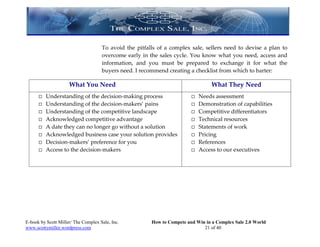 To avoid the pitfalls of a complex sale, sellers need to devise a plan to
                                     overcome early in the sales cycle. You know what you need, access and
                                     information, and you must be prepared to exchange it for what the
                                     buyers need. I recommend creating a checklist from which to barter:

                     What You Need                                                What They Need
         Understanding of the decision-making process                      Needs assessment
         Understanding of the decision-makers’ pains                       Demonstration of capabilities
         Understanding of the competitive landscape                        Competitive differentiators
         Acknowledged competitive advantage                                Technical resources
         A date they can no longer go without a solution                   Statements of work
         Acknowledged business case your solution provides                 Pricing
         Decision-makers’ preference for you                               References
         Access to the decision-makers                                     Access to our executives




E-book by Scott Miller/ The Complex Sale, Inc.          How to Compete and Win in a Complex Sale 2.0 World
www.scottymiller.wordpress.com                                                21 of 40
 