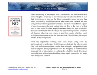 Here, true selling in a Complex Sale 2.0 world and the three minute rule
                                     come into play. You need to convince your point of contact that it is in
                                     their best interest to give you the things you need in return for what they
                                     need. William Ury writes in his book, The Power of a Positive No, that
                                     you gain respect in negotiation when you position yourself from a point
                                     of experience, empathy, and mutual interest. This is the crux of selling
                                     peer to peer. After all, sales people have been down this road before and
                                     this could be the only time the buyer has been in this position. You must
                                     sell them on following your process to give them exactly what they want:
                                     a thorough evaluation with the best outcome. This is how you regain
                                     control in the sales process.

                                     From my experience working with sales forces using Sales 2.0
                                     technologies, it is far too easy to let the prospect dictate the sales process.
                                     First calls and demonstrations can be done virtually, and pricing comes
                                     from a template. Sales people must have the discipline to withhold these
                                     treasured bits of information in exchange for what they need. They must
                                     remember that selling isn’t about how many deals you are in; it’s about
                                     how many deals you win.




E-book by Scott Miller/ The Complex Sale, Inc.            How to Compete and Win in a Complex Sale 2.0 World
www.scottymiller.wordpress.com                                                  22 of 40
 