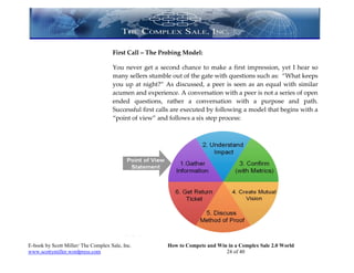 First Call – The Probing Model:

                                     You never get a second chance to make a first impression, yet I hear so
                                     many sellers stumble out of the gate with questions such as: “What keeps
                                     you up at night?” As discussed, a peer is seen as an equal with similar
                                     acumen and experience. A conversation with a peer is not a series of open
                                     ended questions, rather a conversation with a purpose and path.
                                     Successful first calls are executed by following a model that begins with a
                                     “point of view” and follows a six step process:




E-book by Scott Miller/ The Complex Sale, Inc.           How to Compete and Win in a Complex Sale 2.0 World
www.scottymiller.wordpress.com                                                 24 of 40
 
