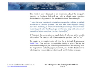 The point of view statement is an observation about the prospect’s
                                     industry or business followed up with a closed-ended question.
                                     Remember the trigger events that spark evaluations. As an example:

                                     “I read that your company is expanding your product offering to include
                                     a software as a service platform. We have seen that companies usually
                                     have a six month lag in revenue with this type of change because it takes
                                     marketing and sales that long to get on the same page with sales ready
                                     messaging. Is that something you have factored in?”

                                     1. This starts the conversation on a path that will help you gather specific
                                     information. The prospect will either answer the question “yes” or “no.”

                                     To prepare a provocative point of view for a first call, I recommend
                                     InsideView. This tool can be embedded inside of your CRM on the
                                     account level and gives you everything available about the company from
                                     the blogosphere, LinkedIn, Jigsaw, Facebook, and Twitter. InsideView is
                                     offering a free version right now that is well worth the time invested.




E-book by Scott Miller/ The Complex Sale, Inc.           How to Compete and Win in a Complex Sale 2.0 World
www.scottymiller.wordpress.com                                                 25 of 40
 