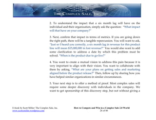 2. To understand the impact that a six month lag will have on the
                                     individual and their organization, simply ask the question: “What impact
                                     will that have on your company?”

                                     3. Next, confirm that impact in terms of metrics. If you are going down
                                     the right path, there will be a tangible repercussion. You will want to ask,
                                     “Just so I heard you correctly, a six month lag in revenue for this product
                                     line will mean $15,000,000 in lost revenue?” You would also want to add
                                     some clarification to address a date by which this problem must be
                                     solved. “When is the product due to go-live?”

                                     4. You want to create a mutual vision to address this pain because it is
                                     very important to align with their vision. You want to collaborate with
                                     them by asking, “What are your plans on getting sales and marketing
                                     aligned before the product release?” Then, follow up by sharing how you
                                     have helped similar organizations in similar circumstances.

                                     5. Your next step is to offer a method of proof. Most complex sales will
                                     require some deeper discovery with individuals in the company. We
                                     want to get sponsorship of this discovery step, but not without giving a




E-book by Scott Miller/ The Complex Sale, Inc.           How to Compete and Win in a Complex Sale 2.0 World
www.scottymiller.wordpress.com                                                 26 of 40
 