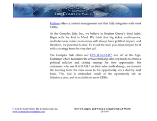 Kadient offers a content management tool that fully integrates with most
                                     CRMs.

                                     At the Complex Sale, Inc., we believe in Stephen Covey’s third habit:
                                     Begin with the End in Mind. We think that big ticket, multi-vendor,
                                     multi-decision maker evaluations will always have political impact, and
                                     therefore, the potential to stall. To avoid the stall, you must prepare for it
                                     with a strategy from the very first call.

                                     The Complex Sale offers our GPS R.A.D.A.R.® tool off of the App-
                                     Exchange which facilitates the critical thinking sales rep needs to create a
                                     political solution and closing strategy for their opportunity. For
                                     customers who use R.A.D.A.R.® as their sales methodology, we transfer
                                     the learning from the class room to the opportunity, on a deal by deal
                                     basis. This tool is embedded inside of the opportunity tab on
                                     Salesforce.com, and is available on most CRMs.




E-book by Scott Miller/ The Complex Sale, Inc.           How to Compete and Win in a Complex Sale 2.0 World
www.scottymiller.wordpress.com                                                 28 of 40
 