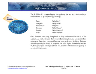 The R.A.D.A.R.® process begins by applying the six keys to winning a
                                     complex sale to qualify the opportunity:

                                                 Pain:                   Why Buy?
                                                 Prospect:               Why Now?
                                                 Preference:             Why Us?
                                                 Process:                Who Cares?
                                                 Power:                  Who Matters?
                                                 Plan:                   What’s Next?

                                     On a first call, your very first plan is to fully understand the six Ps of the
                                     account. As stated before, the buyer is becoming less and less dependant
                                     upon you; therefore, you must become more and more insistent that you
                                     are doing the right things to progress the sale. If you don’t know the six
                                     Ps, then your plan is to figure them out. Use this information to qualify in
                                     or out of the account.




E-book by Scott Miller/ The Complex Sale, Inc.                 How to Compete and Win in a Complex Sale 2.0 World
www.scottymiller.wordpress.com                                                       29 of 40
 