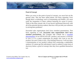 Proof of Concept

                                     When you move to the point of proof of concept, you must first set the
                                     ground rules. This has been stated before, but bears repeating. Even
                                     though there is technology such as Gotomeeting and WebEx, you must
                                     resist the temptation to demo without bartering for access to power.
                                     Think of the three minute rule. If you haven’t performed discovery with
                                     all of the potential decision-makers, then how will you link your solutions
                                     to solving their problems?

                                     Successful sales organizations don’t have standard presentations. That
                                     bears repeating as well. Successful sales organizations don’t have
                                     standard presentations. The Complex Sale website has a recorded
                                     demonstration of our GPS R.A.D.A.R.® product, and anyone is welcome
                                     to view it. It is a great compromise for people who want to see the
                                     product, but aren’t ready to buy. (Tire kicking) However, I will not show
                                     a demonstration of our product without first conducting a stakeholder
                                     analysis. If I cannot get the individuals I need to submit to some form of
                                     discovery before a proof of concept, then they have qualified themselves
                                     out.




E-book by Scott Miller/ The Complex Sale, Inc.           How to Compete and Win in a Complex Sale 2.0 World
www.scottymiller.wordpress.com                                                 33 of 40
 