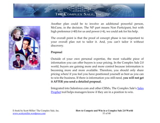 Another plan could be to involve an additional powerful person,
                                     McCune, in the decision. The NP part means Non Participant, but with
                                     high preference (+40) for us and power (+4), we could ask for his help.

                                     The overall point is that the proof of concept phase is too important to
                                     your overall plan not to tailor it. And, you can’t tailor it without
                                     discovery.

                                     Proposal

                                     Outside of your own personal expertise, the most valuable piece of
                                     information you can offer buyers is your pricing. In the Complex Sale 2.0
                                     world, buyers are gaining more and more control because information is
                                     becoming more and more available. Therefore, you should only share
                                     pricing when/ if you feel you have positioned yourself as best as you can
                                     to win the business. If there is information you still need, you will not get
                                     it AFTER you send a detailed proposal.

                                     Integrated into Salesforce.com and other CRM s, The Complex Sale’s Sales
                                     Prophet tool helps managers know if they are in a position to win.




E-book by Scott Miller/ The Complex Sale, Inc.           How to Compete and Win in a Complex Sale 2.0 World
www.scottymiller.wordpress.com                                                 35 of 40
 