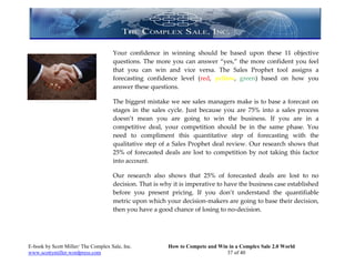 Your confidence in winning     should be based upon these 11 objective
                                     questions. The more you can    answer “yes,” the more confident you feel
                                     that you can win and vice      versa. The Sales Prophet tool assigns a
                                     forecasting confidence level   (red, yellow, green) based on how you
                                     answer these questions.

                                     The biggest mistake we see sales managers make is to base a forecast on
                                     stages in the sales cycle. Just because you are 75% into a sales process
                                     doesn’t mean you are going to win the business. If you are in a
                                     competitive deal, your competition should be in the same phase. You
                                     need to compliment this quantitative step of forecasting with the
                                     qualitative step of a Sales Prophet deal review. Our research shows that
                                     25% of forecasted deals are lost to competition by not taking this factor
                                     into account.

                                     Our research also shows that 25% of forecasted deals are lost to no
                                     decision. That is why it is imperative to have the business case established
                                     before you present pricing. If you don’t understand the quantifiable
                                     metric upon which your decision-makers are going to base their decision,
                                     then you have a good chance of losing to no-decision.




E-book by Scott Miller/ The Complex Sale, Inc.           How to Compete and Win in a Complex Sale 2.0 World
www.scottymiller.wordpress.com                                                 37 of 40
 