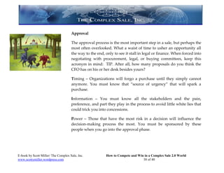 Approval

                                     The approval process is the most important step in a sale, but perhaps the
                                     most often overlooked. What a waist of time to usher an opportunity all
                                     the way to the end, only to see it stall in legal or finance. When forced into
                                     negotiating with procurement, legal, or buying committees, keep this
                                     acronym in mind: TIP. After all, how many proposals do you think the
                                     CFO has on his or her desk besides yours?

                                     Timing – Organizations will forgo a purchase until they simply cannot
                                     anymore. You must know that “source of urgency” that will spark a
                                     purchase.

                                     Information – You must know all the stakeholders and the pain,
                                     preference, and part they play in the process to avoid little white lies that
                                     could trick you into concessions.

                                     Power – Those that have the most risk in a decision will influence the
                                     decision-making process the most. You must be sponsored by these
                                     people when you go into the approval phase.




E-book by Scott Miller/ The Complex Sale, Inc.           How to Compete and Win in a Complex Sale 2.0 World
www.scottymiller.wordpress.com                                                 38 of 40
 