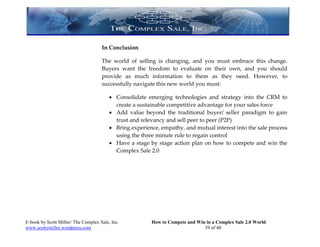 In Conclusion

                                     The world of selling is changing, and you must embrace this change.
                                     Buyers want the freedom to evaluate on their own, and you should
                                     provide as much information to them as they need. However, to
                                     successfully navigate this new world you must:

                                          Consolidate emerging technologies and strategy into the CRM to
                                           create a sustainable competitive advantage for your sales force
                                          Add value beyond the traditional buyer/ seller paradigm to gain
                                           trust and relevancy and sell peer to peer (P2P)
                                          Bring experience, empathy, and mutual interest into the sale process
                                           using the three minute rule to regain control
                                          Have a stage by stage action plan on how to compete and win the
                                           Complex Sale 2.0




E-book by Scott Miller/ The Complex Sale, Inc.           How to Compete and Win in a Complex Sale 2.0 World
www.scottymiller.wordpress.com                                                 39 of 40
 