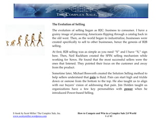 The Evolution of Selling

                                     The evolution of selling began as B2C: business to consumer. I have a
                                     grainy image of pioneering Americans flipping through a catalog back in
                                     the old west. Then, as the world began to industrialize, businesses were
                                     created specifically to sell to other businesses, hence the genesis of B2B
                                     selling.

                                     At first, B2B selling was as simple as you need “X” and I have “X,” sign
                                     here. Then, Neil Rackham created the SPIN selling mechanism while
                                     working for Xerox. He found that the most successful sellers were the
                                     ones that listened. They pointed their focus on the customer and away
                                     from the product.

                                     Sometime later, Michael Bosworth created the Solution Selling method to
                                     help sellers understand that pain is fluid. Pain can start high and trickle
                                     down or osmose from the bottom to the top. He also taught us to align
                                     with our buyers’ vision of addressing that pain. Jim Holden taught us
                                     organizations have a few key personalities with power when he
                                     introduced Power-based Selling.




E-book by Scott Miller/ The Complex Sale, Inc.           How to Compete and Win in a Complex Sale 2.0 World
www.scottymiller.wordpress.com                                                 4 of 40
 