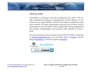 About the Author

                                     Scott Miller is a Principal at the The Complex Sale, Inc. (TCS). TCS is a
                                     sales consultancy focusing on accelerating the revenue lifecycle. To our
                                     clients such as Apple, Deloitte, and SAP, that means we help them create
                                     more demand, win more opportunities, and grow key accounts. Scott is
                                     responsible for over 20 clients at The Complex Sale, having implemented
                                     the concepts, methodologies, and execution skills referred to in this e-
                                     book.

                                     For more information, please contact Scott at (770) 771-5130 or e-mail him
                                     at smiller@complexsale.com. You can follow Scott on Twitter, read his
                                     blog on WordPress, or view his profile on LinkedIn.




E-book by Scott Miller/ The Complex Sale, Inc.          How to Compete and Win in a Complex Sale 2.0 World
www.scottymiller.wordpress.com                                                40 of 40
 