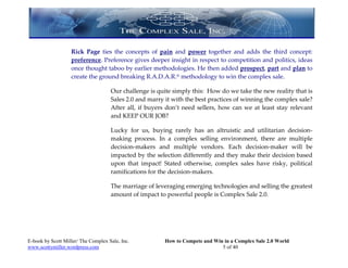 Rick Page ties the concepts of pain and power together and adds the third concept:
                   preference. Preference gives deeper insight in respect to competition and politics, ideas
                   once thought taboo by earlier methodologies. He then added prospect, part and plan to
                   create the ground breaking R.A.D.A.R.® methodology to win the complex sale.

                                     Our challenge is quite simply this: How do we take the new reality that is
                                     Sales 2.0 and marry it with the best practices of winning the complex sale?
                                     After all, if buyers don’t need sellers, how can we at least stay relevant
                                     and KEEP OUR JOB?

                                     Lucky for us, buying rarely has an altruistic and utilitarian decision-
                                     making process. In a complex selling environment, there are multiple
                                     decision-makers and multiple vendors. Each decision-maker will be
                                     impacted by the selection differently and they make their decision based
                                     upon that impact! Stated otherwise, complex sales have risky, political
                                     ramifications for the decision-makers.

                                     The marriage of leveraging emerging technologies and selling the greatest
                                     amount of impact to powerful people is Complex Sale 2.0.




E-book by Scott Miller/ The Complex Sale, Inc.           How to Compete and Win in a Complex Sale 2.0 World
www.scottymiller.wordpress.com                                                 5 of 40
 