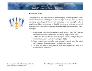 Complex Sale 2.0

                                     The purpose of this e-book is to expose emerging technologies that allow
                                     us to communicate with buyers in the new age. Then, we must use these
                                     emerging technologies to incorporate a strategy to win a complex sale. It
                                     might read like a sprint, and it should. Keeping up with the speed of
                                     information is critical to our success. In this e-book, I will introduce 4 key
                                     concepts:

                                         1. Consolidate emerging technologies and strategy into the CRM to
                                            create a sustainable competitive advantage for your sales force
                                         2. Add value beyond the traditional buyer/ seller paradigm to gain
                                            trust and relevancy and sell peer to peer (P2P)
                                         3. Bring experience, empathy, and mutual interest into the sales
                                            process using the three minute rule to regain control
                                         4. A stage by stage action plan on how to compete and win in a
                                            Complex Sale 2.0 world




E-book by Scott Miller/ The Complex Sale, Inc.           How to Compete and Win in a Complex Sale 2.0 World
www.scottymiller.wordpress.com                                                 6 of 40
 