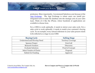profession. More importantly, I recommend Salesforce.com because of the
                                     App Exchange. The App Exchange is where users can install pre-
                                     integrated tools to make the database into the strategic arm of your sales
                                     team. Think of it like the iPhone, where hundreds of applications are
                                     available to choose from.

                                     For a CRM to work optimally, it needs to mirror your sales cycle. For a
                                     sales cycle to work optimally, it needs to match your customer’s buying
                                     cycle. As an example, every natural milestone in your sales process needs
                                     to be reflected as a stage in your CRM:

                             Buying Cycle                                         Selling Stage
                    Understand and Develop Need                                 Territory Coverage
                             Sponsor Project                                        First Call
                            Research Vendors                                        Discovery
                           Evaluate Solutions                                    Proof of Concept
                         Select Vendor of Choice                                    Proposal
                           Submit for Funding                                       Approval




E-book by Scott Miller/ The Complex Sale, Inc.          How to Compete and Win in a Complex Sale 2.0 World
www.scottymiller.wordpress.com                                                8 of 40
 