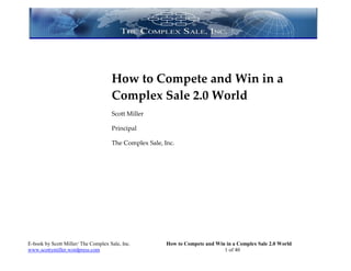 How to Compete and Win in a
                                     Complex Sale 2.0 World
                                     Scott Miller

                                     Principal

                                     The Complex Sale, Inc.




E-book by Scott Miller/ The Complex Sale, Inc.          How to Compete and Win in a Complex Sale 2.0 World
www.scottymiller.wordpress.com                                                1 of 40
 