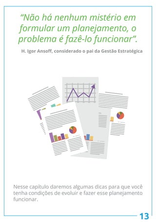 13
“Não há nenhum mistério em
formular um planejamento, o
problema é fazê-lo funcionar”.
Nesse capítulo daremos algumas dicas para que você
tenha condições de evoluir e fazer esse planejamento
funcionar.
H. Igor Ansoff, considerado o pai da Gestão Estratégica
 