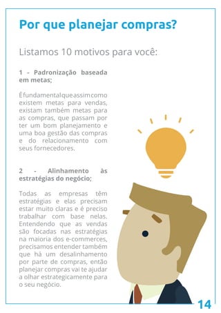 14
Por que planejar compras?
Listamos 10 motivos para você:
1 - Padronização baseada
em metas;
Éfundamentalqueassimcomo
existem metas para vendas,
existam também metas para
as compras, que passam por
ter um bom planejamento e
uma boa gestão das compras
e do relacionamento com
seus fornecedores.
2 - Alinhamento às
estratégias do negócio;
Todas as empresas têm
estratégias e elas precisam
estar muito claras e é preciso
trabalhar com base nelas.
Entendendo que as vendas
são focadas nas estratégias
na maioria dos e-commerces,
precisamos entender também
que há um desalinhamento
por parte de compras, então
planejar compras vai te ajudar
a olhar estrategicamente para
o seu negócio.
 