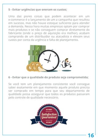 16
5 - Evitar urgências que oneram os custos;
Uma das piores coisas que podem acontecer em um
e-commerce é o lançamento de um a campanha que resultou
em sucesso, mas não houve estoque suficiente para atender
a demanda. Nessa hora muitas empresas optam por comprar
mais produtos e se não conseguem comprar diretamente do
fabricante (onde o preço de aquisição era melhor), acabam
comprando de um distribuidor ou atacadista e elevam seus
custos por conta da urgência e falta de planejamento.
6 - Evitar que a qualidade do produto seja comprometida;
Se você tem um planejamento consistente você consegue
saber exatamente em que momento aquele produto precisa
ser comprado em tempo para que seu departamento de
qualidade possa assegurar que todos os produtos passaram
pelo controle de qualidade necessário.
A
A
A
A
A A
A
A
 