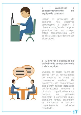 17
7 - Aumentar o
comprometimento da
equipe de compras;
Inserir os processos de
compras nos objetivos
estratégicos e passar a
planejar as ações de compras
garantirá que sua equipe
esteja comprometida com
os resultados que devem ser
alcançados.
8 - Melhorar a qualidade do
trabalho do comprador e de
toda a equipe;
Quando as coisas fluem de
acordo com as necessidades
do negócio, as áreas se
conversam melhor. Os
problemas de comunicação
que geram tantos desgastes
desnecessários tendem a
diminuir significativamente
porque as pessoas
começam a conversar mais,
planejam juntas, entendem
as demandas e buscam
conjuntamente melhores
resultados.
 
