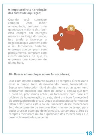 18
9-Impactodiretonaredução
dos custos de aquisição;
Quando você consegue
comprar com maior
antecedência, comprar uma
quantidade maior e distribuir
essa compra em entregas
menores ao longo do tempo,
isso tende a favorecer a
negociação que você tem com
o seu fornecedor. Portanto,
empresas que compram com
planejamento, compram com
custos menores do que as
empresas que compram de
última hora.
10 - Buscar e homologar novos fornecedores;
Esse é um desafio constante da área de compras. É necessário
estar o tempo todo desenvolvendo novos fornecedores.
Buscar um fornecedor não é simplesmente achar quem tem,
precisamos entender que além de achar a pessoa que tem
o produto, precisamos achar um fornecedor com base em
critérios de homologação, ou seja, ele é um bom fornecedor?
Eleentregadentrodoprazo?Oqueosclientesdessefornecedor
falam dele? Como está a saúde financeira desse fornecedor?
Se o departamento de compras tiver mínimo de tempo para
poder analisar esse tipo de informação, certamente a área de
compras melhorará muito a qualidade dos fornecedores e o
desenvolvimento das parcerias.
 